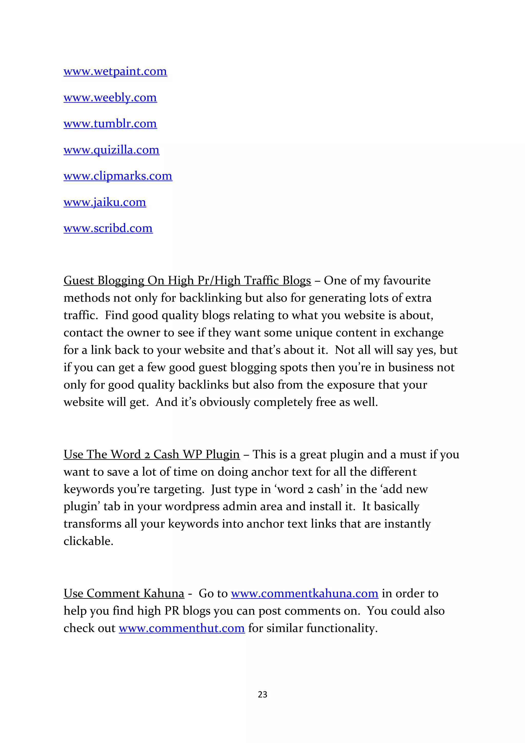 www.wetpaint.com

www.weebly.com

www.tumblr.com

www.quizilla.com

www.clipmarks.com

www.jaiku.com

www.scribd.com



Guest Blogging On High Pr/High Traffic Blogs – One of my favourite
methods not only for backlinking but also for generating lots of extra
traffic. Find good quality blogs relating to what you website is about,
contact the owner to see if they want some unique content in exchange
for a link back to your website and that’s about it. Not all will say yes, but
if you can get a few good guest blogging spots then you’re in business not
only for good quality backlinks but also from the exposure that your
website will get. And it’s obviously completely free as well.



Use The Word 2 Cash WP Plugin – This is a great plugin and a must if you
want to save a lot of time on doing anchor text for all the different
keywords you’re targeting. Just type in ‘word 2 cash’ in the ‘add new
plugin’ tab in your wordpress admin area and install it. It basically
transforms all your keywords into anchor text links that are instantly
clickable.



Use Comment Kahuna - Go to www.commentkahuna.com in order to
help you find high PR blogs you can post comments on. You could also
check out www.commenthut.com for similar functionality.




                                      23
 