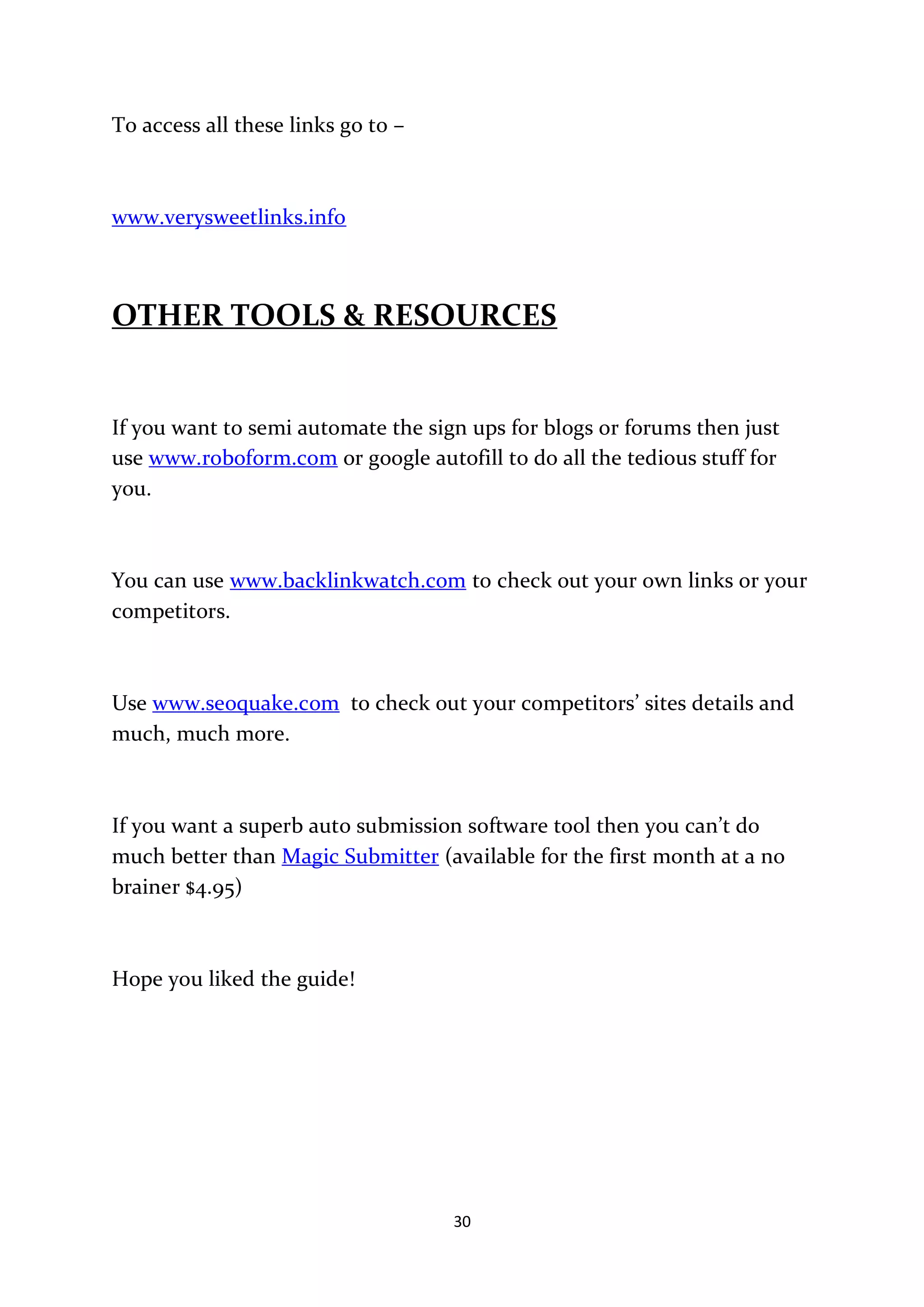 To access all these links go to –



www.verysweetlinks.info



OTHER TOOLS & RESOURCES


If you want to semi automate the sign ups for blogs or forums then just
use www.roboform.com or google autofill to do all the tedious stuff for
you.



You can use www.backlinkwatch.com to check out your own links or your
competitors.



Use www.seoquake.com to check out your competitors’ sites details and
much, much more.



If you want a superb auto submission software tool then you can’t do
much better than Magic Submitter (available for the first month at a no
brainer $4.95)



Hope you liked the guide!




                                    30
 