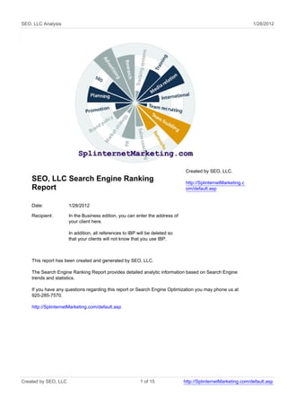 SEO, LLC Analysis                                                                                              1/28/2012




                                                                               Created by SEO, LLC.
    SEO, LLC Search Engine Ranking                                             http://SplinternetMarketing.c
    Report                                                                     om/default.asp


    Date:             1/28/2012

    Recipient:        In the Business edition, you can enter the address of
                      your client here.

                      In addition, all references to IBP will be deleted so
                      that your clients will not know that you use IBP.



    This report has been created and generated by SEO, LLC.

    The Search Engine Ranking Report provides detailed analytic information based on Search Engine
    trends and statistics.

    If you have any questions regarding this report or Search Engine Optimization you may phone us at
    920-285-7570.

    http://SplinternetMarketing.com/default.asp




Created by SEO, LLC                                       1 of 15             http://SplinternetMarketing.com/default.asp
 