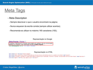 Meta Tags
 - Meta Description
  - Sempre descrever o que o usuário encontrará na página;

  - Nunca esquecer da escrita correta (sempre utilizar acentos);

  - Recomenda-se utilizar no máximo 160 caracteres (155);



                              Representação no Google




                                Representação no HTML
 