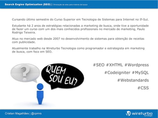 Cursando último semestre do Curso Superior em Tecnologia de Sistemas para Internet no If-Sul.

Estudante há 2 anos de estratégias relacionadas a marketing de busca, onde tive a oportunidade
de fazer um curso com um dos mais conhecidos profissionais no mercado de marketing, Paulo
Rodrigo Teixeira.

Atuo no mercado web desde 2007 no desenvolvimento de sistemas para obtenção de receitas
com publicidade.

Atualmente trabalho na Wireturbo Tecnologia como programador e estrategista em marketing
de busca, com foco em SEO.



                                                       #SEO #XHTML #Wordpress
                                                               #Codeigniter #MySQL
                                                                        #Webstandards
                                                                                      #CSS
 