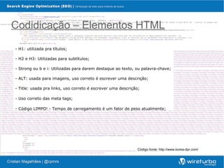 Codidicação – Elementos HTML

- H1: utilizada pra títulos;

- H2 e H3: Utilizadas para subtítulos;

- Strong ou b e i: Utilizadas para darem destaque ao texto, ou palavra-chave;

- ALT: usada para imagens, uso correto é escrever uma descrição;

- Title: usada pra links, uso correto é escrever uma descrição;

- Uso correto das meta tags;

- Código LIMPO! - Tempo de carregamento é um fator de peso atualmente;




                                                              Código fonte: http://www.korea-dpr.com/
 
