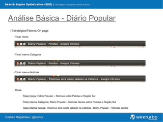 Análise Básica - Diário Popular
- Estratégias/Fatores On page

  - Titulo Home




  - Titulo Interna Categoria




  - Titulo Interna Notícias




  - Dicas:

             Título Home: Diário Popular – Notícias sobre Pelotas e Região Sul

             Título Interna Categoria: Diário Popular – Notícias Gerais sobre Pelotas e Região Sul

             Titulo Interna Notícia: Tchelinux será neste sábado na Católica | Diário Popular – Notícias Gerais
 