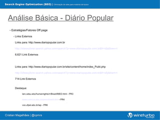Análise Básica - Diário Popular
- Estratégias/Fatores Off page

  - Links Externos

    Links para: http://www.diariopopular.com.br

    http://siteexplorer.search.yahoo.com/search?p=www.diariopopular.com.br&fr=sfp&bwm=i

    6,621 Link Externos



    Links para: http://www.diariopopular.com.br/site/content/home/index_Publi.php

    http://siteexplorer.search.yahoo.com/search?p=www.diariopopular.com.br&fr=sfp&bwm=i

    714 Link Externos


    Destaque:

          larc.sdsu.edu/humanrights/rr/Brazil/MED.html - PR3

          www.unincca.edu.co/perio/brasil.htm - PR4

          ccs.ufpel.edu.br/wp - PR6
 