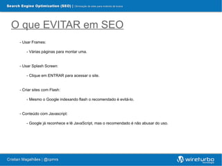 O que EVITAR em SEO
 - Usar Frames:

     - Várias páginas para montar uma.


 - Usar Splash Screen:

     - Clique em ENTRAR para acessar o site.


 - Criar sites com Flash:

     - Mesmo o Google indexando flash o recomendado é evitá-lo.


 - Conteúdo com Javascript:

     - Google já reconhece e lê JavaScript, mas o recomendado é não abusar do uso.
 