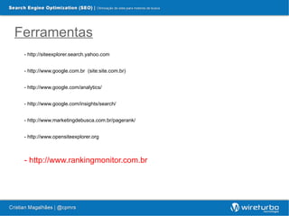 Ferramentas
 - http://siteexplorer.search.yahoo.com


 - http://www.google.com.br (site:site.com.br)


 - http://www.google.com/analytics/


 - http://www.google.com/insights/search/


 - http://www.marketingdebusca.com.br/pagerank/


 - http://www.opensiteexplorer.org



 - http://www.rankingmonitor.com.br
 