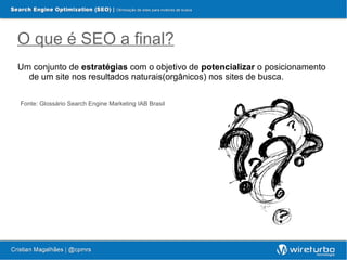 O que é SEO a final?
Um conjunto de estratégias com o objetivo de potencializar o posicionamento
  de um site nos resultados naturais(orgânicos) nos sites de busca.

Fonte: Glossário Search Engine Marketing IAB Brasil
 