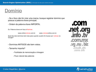 Domínio
 - Se o foco não for criar uma marca, busque registrar domínio que
 possua a palavra-chave principal;

 - Ordem da palavra-chave IMPORTA;

 Ex: Palavra-chave em foco é Notícias

               www.onlinenoticias.com.br        www.noticiasonline.com.br
 Qual dos dois domínios terá mais peso quando usuário for buscar por noticias no
 Google?



 - Domínios ANTIGOS são bem vistos;

 - Tamanho importa?

        - Facilidade de memorização e linkagem

        - Fluxo natural das palavras
 