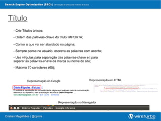 Título
 - Crie Títulos únicos;

 - Ordem das palavras-chave do título IMPORTA;

 - Conter o que vai ser abordado na página;

 - Sempre pense no usuário, escreva as palavras com acento;

 - Use vírgulas para separação das palavras-chave e | para
 separar as palavras-chave da marca ou nome do site;

 - Máximo 70 caracteres (65);



           Representação no Google                   Representação em HTML




                                Representação no Navegador
 