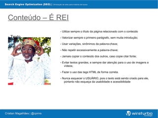 Conteúdo – É REI
             - Utilize sempre o título da página relacionado com o conteúdo

- Texto      - Valorizar sempre o primeiro parágrafo, sem muita introdução;

             - Usar variações, sinônimos da palavra-chave;

             - Não repetir excessivamente a palavra-chave;

             - Jamais copiar o conteúdo dos outros, caso copie citar fonte;

             - Evitar textos grandes, e sempre dar atenção para o uso de imagens e
                vídeos;

             - Fazer o uso das tags HTML de forma correta.

             - Nunca esquecer o USUÁRIO, pois o texto está sendo criado para ele,
                portanto não esqueça da usabilidade e acessibilidade
 