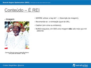 Conteúdo – É REI
                                            - SEMPRE utilizar a tag ALT – ( Descrição da imagem);
- Imagem
                                            - Recomenda-se a nomeação igual da URL;

                                            - Caption (em cima ou embaixo);

                                            - NUNCA esquecer, em SEO uma imagem não vale mais que mil
                                               palavras




Clarindo Silva de Jesus é eleito Rei Momo
       com porte de modelo – 58 kg
 