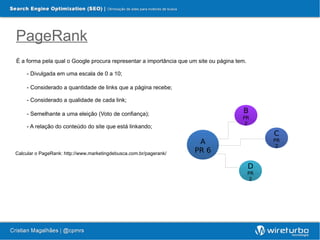 PageRank
É a forma pela qual o Google procura representar a importância que um site ou página tem.

    - Divulgada em uma escala de 0 a 10;

    - Considerado a quantidade de links que a página recebe;

    - Considerado a qualidade de cada link;

    - Semelhante a uma eleição (Voto de confiança);                                    B
                                                                                       PR
                                                                                        2
    - A relação do conteúdo do site que está linkando;
                                                                                                 C
                                                                      A                          PR
                                                                                                  2
Calcular o PageRank: http://www.marketingdebusca.com.br/pagerank/    PR 6

                                                                                            D
                                                                                            PR
                                                                                             2
 