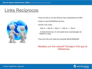Links Recíprocos
               - Troca de links é um dos fatores mais importantes em SEO.

               - Evitar a troca EXCESSIVA de links.

               - Jamais criar ciclos

                    Site A -> Site B -> Site C -> Site D -> Site A

                    O fechamento de um ciclo pode levar à penalização de
                   TODOS os sites.


               - Troca de links com sites de conteúdo RELACIONADOS.




                Recebeu um link natural? Divulga o link que te
                                 referenciou.
 