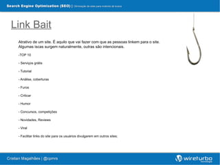 Link Bait
 Atrativo de um site. É aquilo que vai fazer com que as pessoas linkem para o site.
 Algumas iscas surgem naturalmente, outras são intencionais.

 -TOP 10

 - Serviços grátis

 - Tutorial

 - Análise, coberturas

 - Furos

 - Criticar

 - Humor

 - Concursos, competições

 - Novidades, Reviews

 - Viral

 - Facilitar links do site para os usuários divulgarem em outros sites;
 