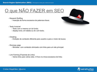 O que NÃO FAZER em SEO
 - Keyword Stuffing
     - Inserção de forma excessiva de palavras-chave;


 - Texto Invisível
     - Texto com a mesma cor do fundo;
     - display:none; em tabela ou div com texto;


 - Cloaking
     - Exibição de conteúdo diferente para usuário e para o motor de busca;


 - Doorway page
     - Minisites com conteúdo otimizado com links para um site principal;



 - Link Farming (Fazenda de Links)
      - Varios links para vários sites. O foco é a troca excessiva de links;
 