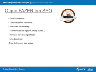O que FAZER em SEO
 - Conteúdo relevante;

 - Títulos de páginas descritivos;

 - Uso correto das meta tags

 - Fazer bom uso das tags (H1, strong, alt, title...) ;

 - Hierarquia clara e navegabilidade;

 - Links descritivos;

 - Troca de links com bom senso;
 