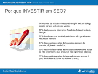 Por que INVESTIR em SEO?

             Os motores de busca são responsáveis por 34% do tráfego
             gerado para os websites de Varejo;

             96% das buscas na Internet no Brasil são feitas através do
             Google;

             70% dos cliques nos resultados de busca são gerados nos
             resultados naturais;

             64% dos usuários de sites de busca não passam da
             primeira página de resultados;

             90% dos usuários de sites de busca abandonam uma busca
             se não encontram o que procuram nas 3 primeiras páginas;

             55% dos usuários de sites de busca clicam em apenas 1
             (um) resultado e 80% em no máximo 3 (três);
 