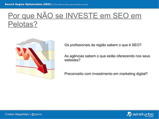 Por que NÃO se INVESTE em SEO em
Pelotas?

             Os profissionais da região sabem o que é SEO?


             As agências sabem o que estão oferecendo nos seus
             websites?


             Preconceito com investimento em marketing digital?
 