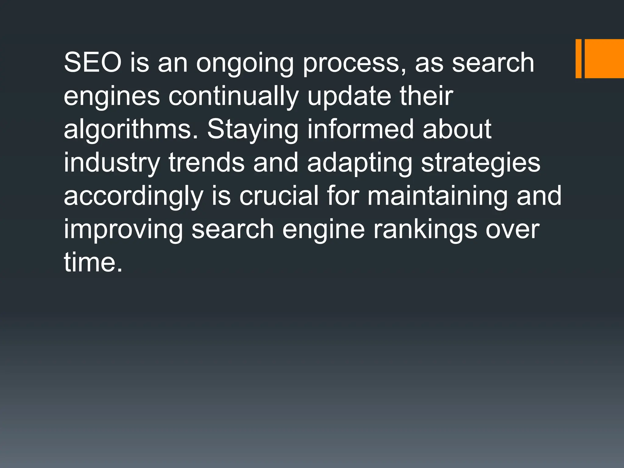 SEO is an ongoing process, as search
engines continually update their
algorithms. Staying informed about
industry trends and adapting strategies
accordingly is crucial for maintaining and
improving search engine rankings over
time.
 