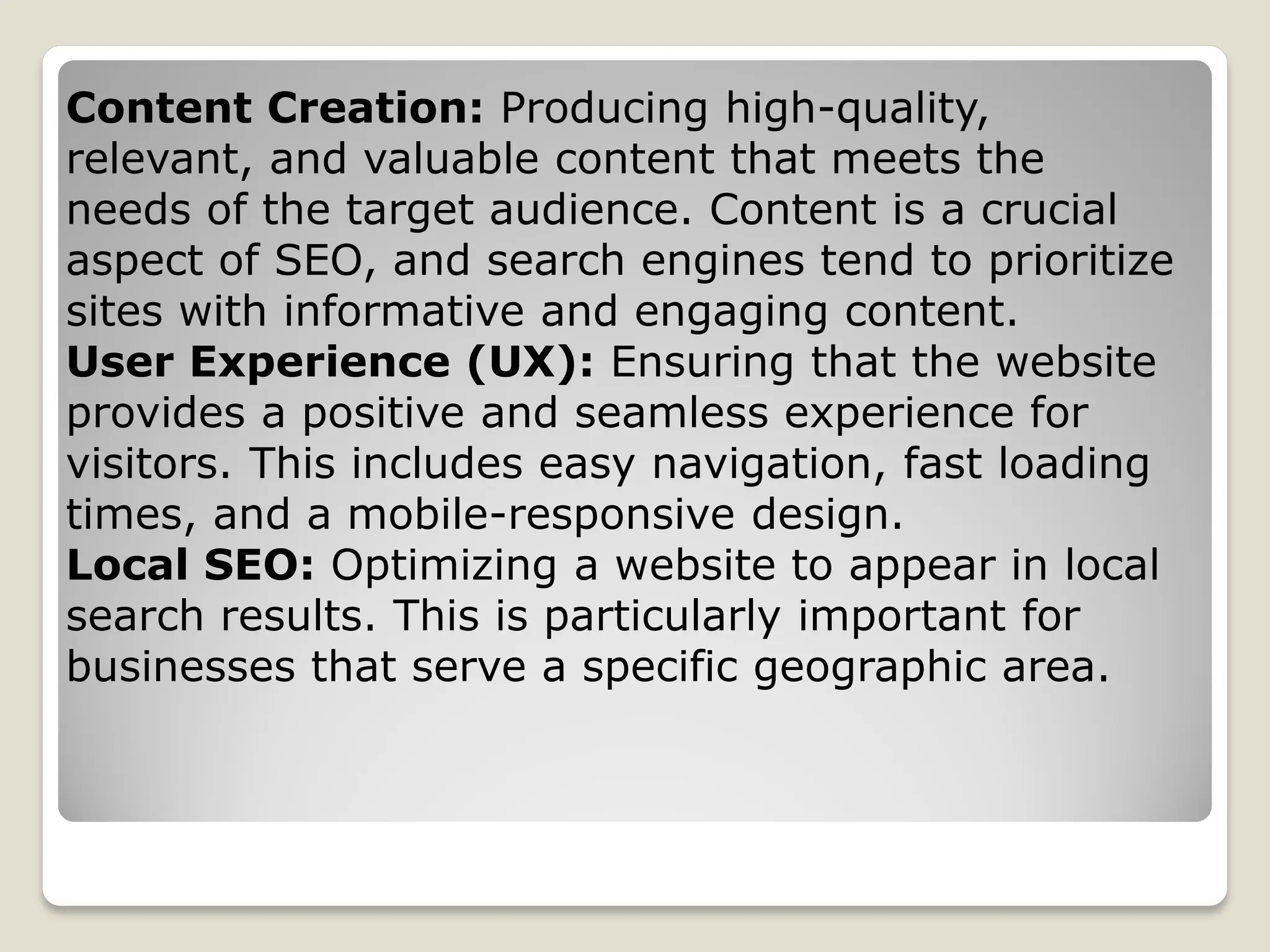 Content Creation: Producing high-quality,
relevant, and valuable content that meets the
needs of the target audience. Content is a crucial
aspect of SEO, and search engines tend to prioritize
sites with informative and engaging content.
User Experience (UX): Ensuring that the website
provides a positive and seamless experience for
visitors. This includes easy navigation, fast loading
times, and a mobile-responsive design.
Local SEO: Optimizing a website to appear in local
search results. This is particularly important for
businesses that serve a specific geographic area.
 