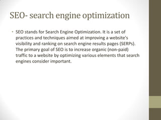 SEO- search engine optimization
• SEO stands for Search Engine Optimization. It is a set of
practices and techniques aimed at improving a website's
visibility and ranking on search engine results pages (SERPs).
The primary goal of SEO is to increase organic (non-paid)
traffic to a website by optimizing various elements that search
engines consider important.
 