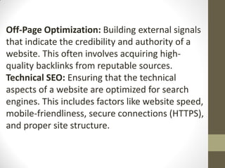 Off-Page Optimization: Building external signals
that indicate the credibility and authority of a
website. This often involves acquiring high-
quality backlinks from reputable sources.
Technical SEO: Ensuring that the technical
aspects of a website are optimized for search
engines. This includes factors like website speed,
mobile-friendliness, secure connections (HTTPS),
and proper site structure.
 