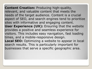 Content Creation: Producing high-quality,
relevant, and valuable content that meets the
needs of the target audience. Content is a crucial
aspect of SEO, and search engines tend to prioritize
sites with informative and engaging content.
User Experience (UX): Ensuring that the website
provides a positive and seamless experience for
visitors. This includes easy navigation, fast loading
times, and a mobile-responsive design.
Local SEO: Optimizing a website to appear in local
search results. This is particularly important for
businesses that serve a specific geographic area.
 
