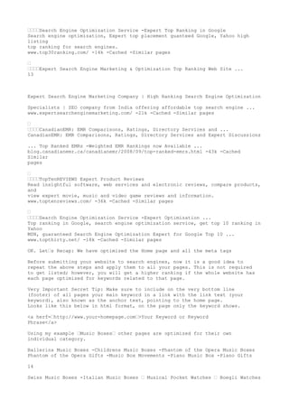 ••••Search Engine Optimization Service -Expert Top Ranking in Google
Search engine optimization, Expert top placement guanteed Google, Yahoo high
listing
top ranking for search engines.
www.top30ranking.com/ -14k -Cached -Similar pages

•
••••Expert Search Engine Marketing & Optimization Top Ranking Web Site ...
13



Expert Search Engine Marketing Company | High Ranking Search Engine Optimization

Specialists | SEO company from India offering affordable top search engine ...
www.expertsearchenginemarketing.com/ -21k -Cached -Similar pages

•
••••CanadianEMR: EMR Comparisons, Ratings, Directory Services and ...
CanadianEMR: EMR Comparisons, Ratings, Directory Services and Expert Discussions

... Top Ranked EMRs -Weighted EMR Rankings now Available ...
blog.canadianemr.ca/canadianemr/2008/09/top-ranked-emrs.html -43k -Cached
Similar
pages

•
••••TopTenREVIEWS Expert Product Reviews
Read insightful software, web services and electronic reviews, compare products,
and
view expert movie, music and video game reviews and information.
www.toptenreviews.com/ -36k -Cached -Similar pages

•
••••Search Engine Optimization Service -Expert Optimization ...
Top ranking in Google, search engine optimization service, get top 10 ranking in
Yahoo
MSN, guaranteed Search Engine Optimization Expert for Google Top 10 ...
www.topthirty.net/ -18k -Cached -Similar pages

OK. Let•s Recap: We have optimized the Home page and all the meta tags

Before submitting your website to search engines, now it is a good idea to
repeat the above steps and apply them to all your pages. This is not required
to get listed; however, you will get a higher ranking if the whole website has
each page optimized for keywords related to that page.

Very Important Secret Tip: Make sure to include on the very bottom line
(footer) of all pages your main keyword in a link with the link text (your
keyword), also known as the anchor text, pointing to the home page.
Looks like this below in html format, on the page only the keyword shows.

<a herf=•http://www.your-homepage.com•>Your Keyword or Keyword
Phrase</a>

Using my example •Music Boxes• other pages are optimized for their own
individual category.

Ballerina Music Boxes -Childrens Music Boxes -Phantom of the Opera Music Boxes
Phantom of the Opera Gifts -Music Box Movements -Piano Music Box -Piano Gifts

14

Swiss Music Boxes -Italian Music Boxes • Musical Pocket Watches • Boegli Watches
 