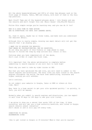 All the above keywords/phrases and 100•s of other key phrases rank on the
first page of Google, Yahoo, MSN and others, with most of them in the very
top position.

Want Proof? Type any of the keyword phrases above • into Google and see
the results and don•t forget this one •Music Boxes• 136,000,000 Results

Follow this simple recipe you•re learning now, and you can do it too!

NOW IS A GOOD TIME TO TAKE ACTION
AND DO EVERYTHING YOU HAVE JUST LEARNED ABOVE.


Go, read it again, maybe two or three times, and make sure you understand
the smallest detail.

Although this is really simple, missing one small detail will not get the
results that I am showing you.

I WANT YOU TO ACHIEVE TOP RESULTS!
THAT MEANS NO PROCRASTINATING, AND NO SHORTCUTS.
Do not skip any parts of this formula or jump ahead to read.
Failure to follow the step by step actions will result in fail

Continue when you have completed all of the above.
Don•t rush it•Get it right the first time.


It•s important that the above optimization is complete before
submitting to search engines or you will fail to rank high•

Thats why you need to take my video course on SEO

Now that you have optimized the web site, you will need to submit to the
search engines and directories. The more links you have listed in the search
engines throughout the world, the more free advertising, relevance and
higher ranking you will achieve.

Let•s continue.

Do not submit your website to Google, Yahoo or MSN or others at this
time. Wait!

Now, here is a huge secret to get your site spidered quickly • so quickly, in
fact, you will be amazed.


Normally when you submit to search engines and directories, you can expect
to wait from 30 days to 180 days to see your site listed.


I am going to show you a secret that works 100% of the time, if done
correctly, and will get you a high authority backlink, and listed in Google
search results almost instantly!
Don•t abuse it and it will pay off every time.


SUBMITTING TO SOCIAL
BOOKMARKING SITES


•How to get listed in Google in 20 minutes? What•s that you•re saying?•
 