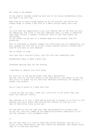 Get ready to be amazed!

If you haven•t already signed up with any of the social bookmarking sites,
you need to do this now.

Next step go to http://digg.comsign up for an account, and follow the
simple steps to create a dig this is a small article about your site.

16

You will have the opportunity to put your website URL in the form you will
be completing. The title is the most important part, so make it something
that might attract a reader•s attention. This is also very useful for
affiliates,
as the reader can be sent to a squeeze page for the product they are
promoting.

This is discussed in another chapter for affiliates, but for webmasters, our
main purpose for this dig is to get a high ranking listing in Google and a
high PR link back to your website.

How to Submit to Digg

Give your dig a distinct title, just for this test something like:

Woodworking Ideas to Make a Music Box


Fisherman Baiting Tips for Sea Fishing


7 New Ways to Improve Your Golf Swing


Put your Url in the box provided, then add a description.
Use the title as the first words in the description, and repeat at the end.
This also is a great tip for affiliate marketers promoting, for example, a
weight loss product.


How to lose 12 pound in 5 days Diet Plan


I think you get the idea • make your title five to ten words long, and
press the •publish• button.


Now, believe it or not, I have had my postings in Google in as little as ten
minutes, but don•t waste time waiting and looking! Go sign up to as
many of the Social Sites as you can.


You may want to use the same user name and password for as many sites
as you can. This will speed up the submitting process, especially if you
use the software I will recommend later.


17

But for now, here is a link to some free online software: just put in a
title, a short description, and tags (these are keywords) that people would
type in to read your postings.
 