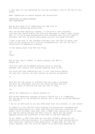I have done all the searching for you and included a list at the end of this
guide.

Next: Submitting to search engines and directories.

SUBMITTING TO SEARCH ENGINES
AND DIRECTORIES


Now we will move on to submitting your web site to
All search engines and directories.

This can be done manually; however, it would be a time consuming
visiting each search engine and directory web page to submit every single
URL. Or it can be done automatically with software that you will need to
purchase, but will be worth every penny and will not break the bank.

I have tried most of the software available over the last 20 years, and
later in the guide you will find my recommendations, but for now let•s
concentrate on submission software.

In the famous words from The Lion King:

•It
is
time!•


Now is the time to submit to search engines, but NOT to
Google yet.

-You will need the recommend software below to achieve
maximum, fast results with optimum exposure with no PPC.

You could use free submissions but it will take months before
you see your listing. You want results as quickly as possible.

21


Here are the two pieces of software that you need to purchase
and both are affordable and will not break the bank and will
give you years of service and save you tons of time.

1st

Choice for submission to search engines is:

All-in-One Submission Software priced at $69.90 for 1 to 2 Websites.
All the way up to the enterprise version that I use for unlimited websites
for $299.00.

I am not an affiliate or any way affiliated with this product. It just works!

It submits to over 800,000 search engines and directories worldwide with
lightning speed making it a huge time saver and features a plethora of
useful tools included. They also offer a FREE trial version for you to test,
but take my advice and buy the basic version, which you can always
upgrade and pay the difference if you need to add more websites.

Do not submit to FFA links when you use this software unless you are
promoting an affiliate product; it is worthless for high ranking and can
even cause your ranking to drop drastically. Google does not like FFA
links; however, this can still be useful to an affiliate promoting an
 