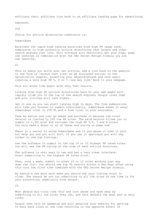 affiliate their affiliate link back to an affiliate landing page for advertising

exposure.

2nd

Choice for article directories submission is:

SubmitEase

Excellent for rapid high ranking backlinks from high PR (page rank)
submission to high authority article directories that Google and other
search engines just love. This software will definitely get your high, page
one rankings in combination with the SEO Secret Recipe formula you are
now learning.

22

This is where you write your own article, add a link back to the website
in the form of •anchor text link• as we discussed earlier in the
optimization chapter, promoting your keyword/phrase and once again
creating a very high PR 5, 6 or 7 •one way link• back to your webpage.

This all works like magic with very fast results.

Linking from high PR article directories back to your web pages will
rapidly climb you to the top of the search engines; Google loves them
and your listings will rank higher.

Get it now so you can start ranking high in days. The free submissions
will take you forever to submit individually. SubmitEase makes it easy!
SubmitEase -Cost is $78.95 and a free trial is also available.

Take my advice and just go ahead and purchase it because the trial
Version is limited to 100 low PR sites. The paid version allows you to
submit to 1,300 plus and includes the high PR 5,6, 7 and 8 sites!
You only need a dozen or so of these and you•re on page one!

There is a secret to using SubmitEase and if you abuse it then it will
not help you and you will fail. If you use it sparingly you will sky
rocket to the top listings.

Use the software to submit to the top 10 or 12 Highest PR rated sites.
You will see the PR rating at the side of each article directory.

The software is very easy to use and has a very clean interface.
Start submitting to the highest PR sites first.

Then, once a week, submit to other 10 or 12 sites working your way
down the list. You should see top 30 results within a few days after using
this tool the first time combined with the SEO Secret Recipe formula.

By adding a few more each week you should see your listing start to
climb. The reason we are not submitting to all the sites at one time is for
your protection, especially from Google.

23

Most people buy tools like this and just abuse and spam away by
submitting to all the sites they can, and this defeats the goal and is very
risky.

Google sees this as spamming and will penalize your website for getting
to many back links at one time resulting in the opposite effect of
 