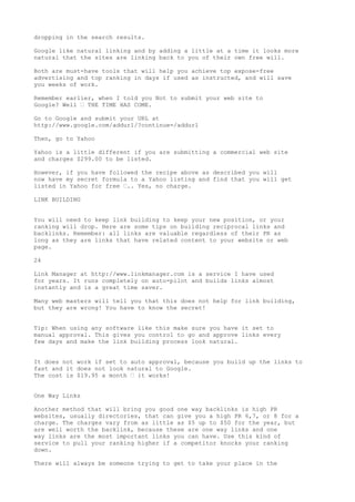dropping in the search results.

Google like natural linking and by adding a little at a time it looks more
natural that the sites are linking back to you of their own free will.

Both are must-have tools that will help you achieve top expose-free
advertising and top ranking in days if used as instructed, and will save
you weeks of work.

Remember earlier, when I told you Not to submit your web site to
Google? Well • THE TIME HAS COME.

Go to Google and submit your URL at
http://www.google.com/addurl/?continue=/addurl

Then, go to Yahoo

Yahoo is a little different if you are submitting a commercial web site
and charges $299.00 to be listed.

However, if you have followed the recipe above as described you will
now have my secret formula to a Yahoo listing and find that you will get
listed in Yahoo for free •.. Yes, no charge.

LINK BUILDING


You will need to keep link building to keep your new position, or your
ranking will drop. Here are some tips on building reciprocal links and
backlinks. Remember: all links are valuable regardless of their PR as
long as they are links that have related content to your website or web
page.

24

Link Manager at http://www.linkmanager.com is a service I have used
for years. It runs completely on auto-pilot and builds links almost
instantly and is a great time saver.

Many web masters will tell you that this does not help for link building,
but they are wrong! You have to know the secret!


Tip: When using any software like this make sure you have it set to
manual approval. This gives you control to go and approve links every
few days and make the link building process look natural.


It does not work if set to auto approval, because you build up the links to
fast and it does not look natural to Google.
The cost is $19.95 a month • it works!


One Way Links

Another method that will bring you good one way backlinks is high PR
websites, usually directories, that can give you a high PR 6,7, or 8 for a
charge. The charges vary from as little as $5 up to $50 for the year, but
are well worth the backlink, because these are one way links and one
way links are the most important links you can have. Use this kind of
service to pull your ranking higher if a competitor knocks your ranking
down.

There will always be someone trying to get to take your place in the
 