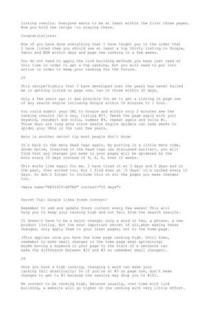 listing results. Everyone wants to be at least within the first three pages.
Now you hold the recipe •to staying there.

Congratulations:

Now if you have done everything that I have taught you in the order that
I have listed them you should see at least a top thirty listing in Google,
Yahoo and MSN within days and page one ranking in a few weeks.

You do not need to apply the link building methods you have just read at
this time in order to get a top ranking, but you will need to put into
action in order to keep your ranking for the future.

25

This recipe/formula that I have developed over the years has never failed
me in getting listed on page one, two or three within 30 days.

Only a few years ago it was possible for me to get a listing on page one
of any search engine including Google within 10 minutes to 1 hour.

You could submit your URL to Google and within only 2 minutes see the
ranking results let•s say, listing #27. Tweak the page again with your
keyword, resubmit and viola, number #9, repeat again and voila #1.
Those days are long gone since search engine spiders can take weeks to
spider your URLs in the last few years.

Here is another secret tip most people don•t know:

It•s back to the meta head tags again.   By putting in a little meta code,
shown below, inserted in the head tags   (as discussed earlier), you will
find that any changes you make to your   pages will be spidered by the
bots every 10 days instead of 4, 6, 8,   even 12 weeks.

This works like magic for me. I have tried it at 3 days and 5 days and in
the past, that worked too, but I find even at •5 days• it•s cached every 10
days. So don•t forget to include this on all the pages you make changes
too.

<meta name="REVISIT-AFTER" content="10 days">


Secret Tip: Google likes fresh content!

Remember to add and update fresh content every few weeks! This will
help you to keep your ranking high and not fall from the search results.

It doesn•t have to be a major change; only a word or two, a phrase, a new
product listing. But the most important secret of all,when making these
changes, only apply them to your inner pages; not to the home page.

(This applies once you have the home page ranking high. Until then,
remember to make small changes to the home page when optimizing;
maybe moving a keyword in your page to the start of a sentence can
make the difference between #23 and #3 so remember small changes).

26

Once you have a high ranking, changing a word can make your
ranking fall drastically! So if you•re at #3 on page one, don•t make
changes to get to #1 because the results may drop you to #101.

Be content to be ranking high, because usually, over time with link
building, a website will go higher in the ranking with very little effort.
 