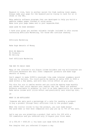 Keyword in link, here is another secret for high ranking inner pages.
Always name your page for the keyword you•re trying to rank for so it
shows in the URL.

Many website software programs that are developed to help you build a
website number pages instead of using words.
Make sure your page names end in your keywords.html

GOOD LUCK TO YOUR SUCCESS!

I have also given you another valuable insight included in this course
concerning Affiliate Marketing, for those who continue reading.



Affiliate Marketing


Make Huge Amounts of Money


With NO Website
No Products
No Selling

How? Affiliate Marketing



THE KEY TO DAILY CASH

Many of the internet•s six figure income builders and top millionaires are
affiliate marketers who sell other companies• products and make huge
amounts of money.

Don•t expect to make $1000•s overnight like some internet scammers would
lead you to believe. You could easily be making an extra $300 to $500 a
week within a few weeks, and with very little effort on your part.

Try this for six to twelve months and you could be making huge monthly
pay checks that could replace your regular day job. There are endless
products available to promote, so this is an easy opportunity for anyone to
make extra income with little effort and practically zero start-up cost.

28

WHAT IS AN AFFILIATE?

•Someone who gets paid a percentage of a sale for sending a prospect
to buy a product through their affiliate link to the product page.

When the visitor clicks to buy the product, you just made money!
The good news is that most companies will pay you up to 75% of the sale.


Let•s say you are promoting a product that sells for $50 with a
50% commission and you referred only 10 buyers your first week.


10 x $50.00 = $500.00 :: You have just made $250.00 Week

Now imagine that you referred 10 buyers a day
 