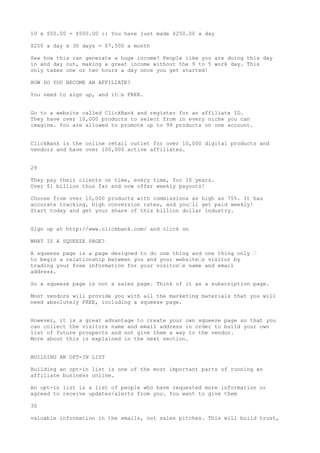 10 x $50.00 = $500.00 :: You have just made $250.00 a day

$250 a day x 30 days = $7,500 a month

See how this can generate a huge income? People like you are doing this day
in and day out, making a great income without the 9 to 5 work day. This
only takes one or two hours a day once you get started!

HOW DO YOU BECOME AN AFFILIATE?

You need to sign up, and it•s FREE.


Go to a website called ClickBank and register for an affiliate ID.
They have over 10,000 products to select from in every niche you can
imagine. You are allowed to promote up to 99 products on one account.


ClickBank is the online retail outlet for over 10,000 digital products and
vendors and have over 100,000 active affiliates.


29

They pay their clients on time, every time, for 10 years.
Over $1 billion thus far and now offer weekly payouts!

Choose from over 10,000 products with commissions as high as 75%. It has
accurate tracking, high conversion rates, and you•ll get paid weekly!
Start today and get your share of this billion dollar industry.


Sign up at http://www.clickbank.com/ and click on

WHAT IS A SQUEEZE PAGE?

A squeeze page is a page designed to do one thing and one thing only •
to begin a relationship between you and your website•s visitor by
trading your free information for your visitor•s name and email
address.

So a squeeze page is not a sales page. Think of it as a subscription page.

Most vendors will provide you with all the marketing materials that you will
need absolutely FREE, including a squeeze page.


However, it is a great advantage to create your own squeeze page so that you
can collect the visitors name and email address in order to build your own
list of future prospects and not give them a way to the vendor.
More about this is explained in the next section.


BUILDING AN OPT-IN LIST

Building an opt-in list is one of the most important parts of running an
affiliate business online.

An opt-in list is a list of people who have requested more information or
agreed to receive updates/alerts from you. You want to give them

30

valuable information in the emails, not sales pitches. This will build trust,
 
