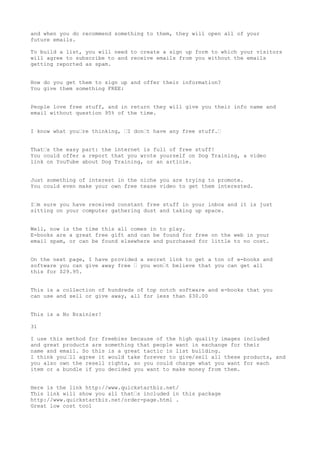 and when you do recommend something to them, they will open all of your
future emails.

To build a list, you will need to create a sign up form to which your visitors
will agree to subscribe to and receive emails from you without the emails
getting reported as spam.


How do you get them to sign up and offer their information?
You give them something FREE:


People love free stuff, and in return they will give you their info name and
email without question 95% of the time.


I know what you•re thinking, •I don•t have any free stuff.•


That•s the easy part: the internet is full of free stuff!
You could offer a report that you wrote yourself on Dog Training, a video
link on YouTube about Dog Training, or an article.


Just something of interest in the niche you are trying to promote.
You could even make your own free tease video to get them interested.


I•m sure you have received constant free stuff in your inbox and it is just
sitting on your computer gathering dust and taking up space.


Well, now is the time this all comes in to play.
E-books are a great free gift and can be found for free on the web in your
email spam, or can be found elsewhere and purchased for little to no cost.


On the next page, I have provided a secret link to get a ton of e-books and
software you can give away free • you won•t believe that you can get all
this for $29.95.


This is a collection of hundreds of top notch software and e-books that you
can use and sell or give away, all for less than $30.00


This is a No Brainier!

31

I use this method for freebies because of the high quality images   included
and great products are something that people want in exchange for   their
name and email. So this is a great tactic in list building.
I think you•ll agree it would take forever to give/sell all these   products, and
you also own the resell rights, so you could charge what you want   for each
item or a bundle if you decided you want to make money from them.


Here is the link http://www.quickstartbiz.net/
This link will show you all that•s included in this package
http://www.quickstartbiz.net/order-page.html .
Great low cost tool
 