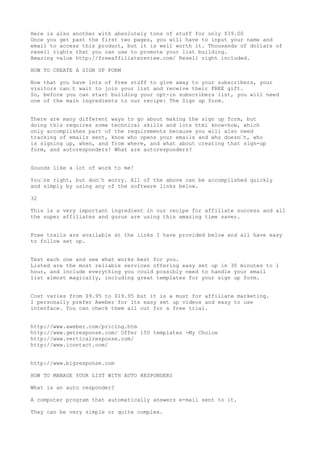 Here is also another with absolutely tons of stuff for only $39.00
Once you get past the first two pages, you will have to input your name and
email to access this product, but it is well worth it. Thousands of dollars of
resell rights that you can use to promote your list building.
Amazing value http://freeaffiliatereview.com/ Resell right included.

HOW TO CREATE A SIGN UP FORM

Now that you have lots of free stuff to give away to your subscribers, your
visitors can•t wait to join your list and receive their FREE gift.
So, before you can start building your opt-in subscribers list, you will need
one of the main ingredients to our recipe: The Sign up form.


There are many different ways to go about making the sign up form, but
doing this requires some technical skills and lots html know-how, which
only accomplishes part of the requirements because you will also need
tracking of emails sent, know who opens your emails and who doesn•t, who
is signing up, when, and from where, and what about creating that sign-up
form, and autoresponders! What are autoresponders?


Sounds like a lot of work to me!

You•re right, but don•t worry. All of the above can be accomplished quickly
and simply by using any of the software links below.

32

This is a very important ingredient in our recipe for affiliate success and all
the super affiliates and gurus are using this amazing time saver.


Free trails are available at the links I have provided below and all have easy
to follow set up.


Test each one and see what works best for you.
Listed are the most reliable services offering easy set up in 30 minutes to 1
hour, and include everything you could possibly need to handle your email
list almost magically, including great templates for your sign up form.


Cost varies from $9.95 to $19.95 but it is a must for affiliate marketing.
I personally prefer Aweber for its easy set up videos and easy to use
interface. You can check them all out for a free trial.


http://www.aweber.com/pricing.htm
http://www.getresponse.com/ Offer 150 templates -My Choice
http://www.verticalresponse.com/
http://www.icontact.com/


http://www.bigresponse.com

HOW TO MANAGE YOUR LIST WITH AUTO RESPONDERS

What is an auto responder?

A computer program that automatically answers e-mail sent to it.

They can be very simple or quite complex.
 
