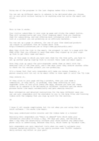 Using one of the programs in the last chapter makes this a breeze.

You can set up different emails in advance to be delivered when you choose,
all on auto pilot without having to do anything else but write the email and
click.

33



This is how it works.

Your   visitor subscribes to your sign up page and clicks the submit button.
They   will automatically get your first response email from you thanking
them   for subscribing, and now offering more information with a tease to
look   at a product you are promoting as an affiliate marketer.

You now set up a page in advance, for one of your free download products
(an e-book or software) that we talked about from
http://freeaffiliatereview.com or http://www.quickstartbiz.net/

When they click the link in the email, the prospect is sent to a page with the
FREE offer that you offered to send them when they signed up on your sign-
up form to get their name and email.

Now, at this page to which you have sent them for the free gift, you have to
set up another pop-up sign-up form to collect their name and email again.

Once they sign up again the auto-responder sends them an email with the
download link to the free gift, and a few days later they receive another offer
to check out for another product you are promoting.

It•s a known fact that auto responders will make you money; however, a
person usually will not act on an email offer or even open it until the 7th time

they receive it.

If they click to your page and buy a product, then you just made a
commission. If they don•t, no problem, they keep receiving an auto
responder offer on auto pilot every few days, because you have set these
offers up in advance to be delivered at different intervals and the whole
process works like magic automatically and gets amazing results!

More information and detailed instructions for the many different ways you
can use auto responders will be available to you in the help files and training
videos with the company that you sign up with for the service.

34



I know it all sounds complicated, but its not when you are using their top
notch software • Its works like magic.

Very easy understand within minutes and the videos make it a breeze!

Basically Auto responders are "email on demand" bots which make your
information available 24 hours a day, 365 days per year, and believe me
when I say they can drastically increase your sales without any additional
phone calls or advertising, because they will, which frees up valuable time.

Auto responders are very important tools when you need to automate your
Internet marketing efforts. You can easily process over 50,000+ requests
daily without any effort on your part!
 