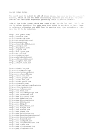 SOCIAL VIDEO SITES

You don•t need to submit to all of these sites, but here is the list anyway.
However, think of all the FREE advertising exposure you could get for your
website and affiliate marketers promoting their Clickbank products.

Some of the sites listed below are theme sites, unlike You Tube, that allow
you to upload anything. So, make sure your video is suitable to their theme
or category, otherwise you will just be wasting your time uploading a video
only for it to be rejected.


http://bix.yahoo.com/
http://crackle.com/
http://dandelife.com/
http://en.sevenload.com/
http://eyespot.com
http://freetube.110mb.com/
http://grouper.com
http://heyspread.com/
http://jaycut.com
http://mix.lycos.com
http://mojiti.com
http://ourmedia.org/
http://photobucket.com/
http://slides.diigo.com/
http://soapbox.msn.com
http://stage6.divx.com
35

http://strmz.jot.com
http://tv.oneworld.net
http://uncutvideo.aol.com
http://uvu.channel2.org
http://video.aol.com
http://video.google.com
http://video.msn.com
http://video.yahoo.com
http://videoegg.com/
http://video-upload.download.com
http://vids.myspace.com
http://www.4shared.com
http://www.5min.com
http://www.addictingclips.com
http://www.atomfilms.com
http://www.audioblog.com/
http://www.babelgum.com
http://www.bigcontact.com
http://www.blinkx.com
http://www.blip.tv
http://www.blogcheese.com
http://www.blogtv.com
http://www.bofunk.com
http://www.break.com
http://www.brightcove.com
http://www.broadbandsports.com/
http://www.broadcaster.com
http://www.buzznet.com
http://www.castpost.com
http://www.caught-on-video.com
http://www.clesh.com
http://www.clickcaster.com
http://www.clipblast.com
 