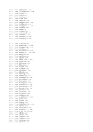 http://www.clipshack.com
http://www.collegehumor.com
http://www.coull.tv
http://www.cozmo.tv
http://www.current.tv
http://www.cuts.com
http://www.dabble.com
http://www.dailycomedy.com
http://www.dailyhaha.com
http://www.dailymotion.com
http://www.danerd.com
http://www.dave.tv
http://www.dorks.com
http://www.dotcomedy.com
http://www.dovetail.tv
http://www.dropshots.com
http://www.dumpalink.com


http://www.dumpthe.net
http://www.ebaumsworld.com
http://www.engagemedia.org
http://www.esnips.com
http://www.evideoshare.com
http://www.expertvillage.com
http://www.expotv.com
http://www.eyejot.com/
http://www.eyeka.com
http://www.fark.com/video/
http://www.filecow.com
http://www.filmaka.com/
http://www.fireant.tv
http://www.fliqz.com
http://www.flixya.com
http://www.flukiest.com
http://www.flurl.com
http://www.freeiq.com
http://www.freevlog.org
http://www.funmansion.com
http://www.funnydump.com
http://www.funnyhub.com
http://www.funnyjunk.com
http://www.funnyordie.com
http://www.funnyplace.org
http://www.funnyreign.com
http://www.getmiro.com
http://www.glumbert.com
http://www.godtube.com
http://www.gofish.com/
http://www.gorillamask.net
http://www.guba.com
http://www.guzer.com
http://www.heavy.com
http://www.helpfulvideo.com
http://www.hictu.com
http://www.holylemon.com
http://www.hungryflix.com
http://www.i-am-bored.com
http://www.ifilm.com
http://www.izimi.com
http://www.jibjab.com
http://www.jokeroo.com
http://www.jumpcut.com
http://www.kaneva.com
 