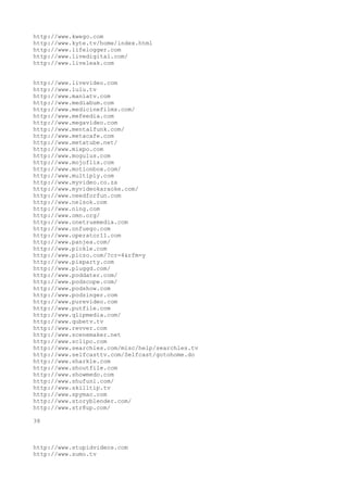 http://www.kwego.com
http://www.kyte.tv/home/index.html
http://www.lifelogger.com
http://www.livedigital.com/
http://www.liveleak.com


http://www.livevideo.com
http://www.lulu.tv
http://www.maniatv.com
http://www.mediabum.com
http://www.medicinefilms.com/
http://www.mefeedia.com
http://www.megavideo.com
http://www.mentalfunk.com/
http://www.metacafe.com
http://www.metatube.net/
http://www.mixpo.com
http://www.mogulus.com
http://www.mojoflix.com
http://www.motionbox.com/
http://www.multiply.com
http://www.myvideo.co.za
http://www.myvideokaraoke.com/
http://www.needforfun.com
http://www.nelsok.com
http://www.ning.com
http://www.omn.org/
http://www.onetruemedia.com
http://www.onfuego.com
http://www.operator11.com
http://www.panjea.com/
http://www.pickle.com
http://www.piczo.com/?cr=4&rfm=y
http://www.pixparty.com
http://www.pluggd.com/
http://www.poddater.com/
http://www.podscope.com/
http://www.podshow.com
http://www.podzinger.com
http://www.purevideo.com
http://www.putfile.com
http://www.qlipmedia.com/
http://www.qubetv.tv
http://www.revver.com
http://www.scenemaker.net
http://www.sclipo.com
http://www.searchles.com/misc/help/searchles.tv
http://www.selfcasttv.com/Selfcast/gotohome.do
http://www.sharkle.com
http://www.shoutfile.com
http://www.showmedo.com
http://www.shufuni.com/
http://www.skilltip.tv
http://www.spymac.com
http://www.storyblender.com/
http://www.str8up.com/

38



http://www.stupidvideos.com
http://www.sumo.tv
 