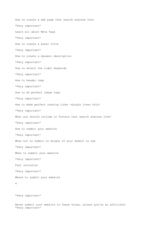 How to create a web page that search engines love

*Very important*

Learn all about Meta Tags

*Very important*

How to create a great title

*Very important*

How to create a dynamic description

*Very important*

How to select the right keywords

*Very important*

How to header tags

*Very important*

How to do perfect image tags

*Very important*

How to make perfect ranking links -Google loves this!

*Very important*

What you should include in footers that search engines love!

*Very important*

How to submit your website

*Very important*

When not to submit to Google if your domain is new

*Very important*

When to submit your website

*Very important*

Fast inclusion

*Very important*

Where to submit your website

4



*Very important*


Never submit your website to these sites, unless you•re an affiliate!
*Very important*
 