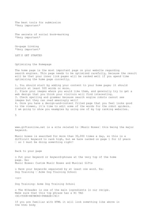 The best tools for submission
*Very important*


The secrets of social book-marking
*Very important*


On-page Linking
*Very important*

LET•S GET STARTED


Optimizing the Homepage

The home page is the most important page on your website regarding
search engines. This page needs to be optimized carefully, because the result
will be that your inner link pages will be ranked well if you spend time
optimizing the home page correctly.

1. You should start by adding your content to your home page; it should
contain at least 500 words or more.
2. Place your images where you would like them, and generally try to get a
web design that you think your visitors will find interesting.
3. Check spelling and grammar because search engine robots cannot see
images but they can read amazingly well!
4. Once you have a design-and-content filled page that you feel looks good
to the viewer, it•s time to edit some of the words for the robot spiders.
I am going to show you examples by using one of my top ranking websites.

5



www.giftsonline.net is a site related to •Music Boxes• this being the major
keyword.

Music boxes is searched for more than 30,000 times a day, so this is a
difficult keyword to rank high, but we have ranked on page 1 for 12 years
• so I must be doing something right!


Back to your page

o Put your keyword or keyword-phrase at the very top of the home
page. Ex:
Music Boxes: Custom Music Boxes and Musical Gifts

o Have your keywords separated by at least one word. Ex:
Dog Training • Acme Dog Training School

-or-

Dog Training: Acme Dog Training School

o The H1header is one of the main ingredients in our recipe.
Make sure that this top phrase has a H1 TAG
<H1>YOUR-KEYWORD-PHRASE</H1>

If you are familiar with HTML it will look something like above in
the html body
 