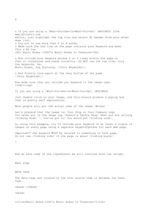 6



o If you are using a •What-You-See-Is-What-You-Get• (WYSIWYG) Like
www.XSitePro.com
editor, just highlight the top line and select H1 header from your drop-
down list.
o Try not to use more than 6 to 8 words.
o Make sure the 2nd line on the page contains your keyword and make
this a H2 tag
<H2> Music Boxes -1000's Music Boxes to Treasure</H2>

o Now include your keyword phrase 2 or 3 times within the page so
that it integrates and reads correctly. DO NOT use the top line, only
the keywords. Ex:
Music boxes, Dog Training. •(Your Keywords)•.

o And finally once again at the very bottom of the page
•(Your Keywords)•.

Now make sure that you include you keyword in the image tags
<img></img>

If you are using a •What-You-See-Is-What-You-Get• (WYSIWYG)

Just double click on your image, and this should produce a pop-up box
that is pretty self explanatory.

Most people will put the actual name of the image •Wrong!

Let•s pretend that the image is: Your Shop or Your Company Logo
You never put in the image tag •Albert•s Tackle Shop• when you are selling
•fishing Rods• •. You•ve got it! You would put •fishing rods•.

So using this example, try to include your keyword in at least a couple of
images on every page using a separate keyword/phrase for each web page.

Important* the keyword MUST be related to something on that page.
Do not use •fishing rods• if the page is about •fishing boats•

7



Now we have some of the ingredients we will continue with the recipe.


Next step


META TAGS

The meta tags are located in the html source code in between the head
tags.

<Head> </Head>

<head>


<title>Music Boxes 1000's Music Boxes to Treasure</title>
 