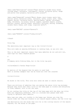 <meta name="description" content="Huge selection wooden music boxes
include angel, carousels, instruments, custom, religious gifts, reuge
and porter disc players, ballerina gifts pianos">


<meta name="keywords" content="Music Boxes, music boxes, music box,
musical gifts, ballerina gifts, carousels, gifts, piano, gift, ideas,
angels, ballet, religious gifts, dancing bears, cupids, christmas,
baby, childrens, toy piano, musical angels, guardian angels, pianos,
musical, pianos, musical boxes, waterfall, pictures, moving, animated,
ceramic music boxes, gift wrap, corporate gifts">


<meta name="RATING" content="General">


<meta name="ROBOTS" content="index,follow">


</head>


Title Tag

The absolutely most important tag is the <title></title>

This will make an amazing difference in ranking high, as you will see.

This is the most important reason that many websites do not and will not,
rank high for their keyword phrase

8

ex:
A company sells Fishing Rods, but in the title tag puts


<title>Albert•s Tackle Shop</title>


No mention of the keyword that he wants to rank high
Here is another example that can be found all over the internet


<title></title>


No words in the title. This site will never be seen in search results.


There are millions of websites that are making the above title tag mistakes
because they think that their title on the home page is visible and everything
is fine; however, this is not the case.

Do not confuse the title at the top of the home page with the meta tag title:
both are completely different. This is a mistake most people make when
trying to optimize their website.

Meta tags are code, not visible to the human eye (Unless you view the
source code) but they are visible to all search engine robots, and the title tag

and description are the words that will be in the listing results of the search
engines, not the words on the page.
 