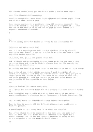 For a better understanding you can watch a video I made on meta tags at

http://www.thewebsitebuilderpro.com

There are exceptions to this rule: as you optimize your onsite pages, search
engines will read the whole page.

When someone searches for a particular item, (if optimized correctly) this
item may be listed half-way down your page, but the description of that item
may show in the description on the results page (I cannot stress this
enough•if optimized correctly).

9



Ex:
A person really knows what he/she is looking to buy and searches for


•miniature red guitar music box•

Now, this is a keyword phrase that I didn•t optimize for in my title or
description tag. However, I did optimize for it within my web page with the
key phrase broken down with:

•miniature, red, guitar, red guitar, music box•

And the search engines magically pick out these words from the page of that
particular item, and voila, it finds a relevant item that the searcher was
looking for as shown below.

Notice that the description shown is not in the description tag it is the actual

description of the product within that page. A good description of your
product is a valuable asset that most website owners ignore. They just put an
image a price and the name of the item • this is not enough to rank high.
The search engines will show the top part of the description within the
search results if done correctly as shown below.

Ex:

Miniature Musical Instruments Music Boxes

Guitar Music Box Instrument #GI101MIN. This quality solid wood miniature Guitar
is
simply adorable! Now available with music, stand and a rich red velvet ...
www.giftsonline.net/catalog/More_Musical_Instrument_with_Music_Boxes.html -58k


Get the idea? Apply this combination to your product description.

Take the time to think of all the different phrases people would type to
find your product.

A good example of this, going back to the music box scenario:

The keyword •Music Boxes• is searched for far more times and gets many
more hits than •Ballerina Music Boxes• or •Phantom of the Opera Music
Boxes•. However, the last two are long-tail keywords and bring in much
more sales-per-hits than the keywords •Music Boxes.•

10
 