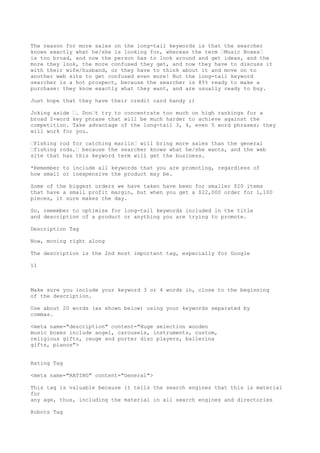 The reason for more sales on the long-tail keywords is that the searcher
knows exactly what he/she is looking for, whereas the term •Music Boxes•
is too broad, and now the person has to look around and get ideas, and the
more they look, the more confused they get, and now they have to discuss it
with their wife/husband, or they have to think about it and move on to
another web site to get confused even more! But the long-tail keyword
searcher is a hot prospect, because the searcher is 85% ready to make a
purchase: they know exactly what they want, and are usually ready to buy.

Just hope that they have their credit card handy ;)

Joking aside •. Don•t try to concentrate too much on high rankings for a
broad 2-word key phrase that will be much harder to achieve against the
competition. Take advantage of the long-tail 3, 4, even 5 word phrases; they
will work for you.

•Fishing rod for catching marlin• will bring more sales than the general
•fishing rods,• because the searcher knows what he/she wants, and the web
site that has this keyword term will get the business.

*Remember to include all keywords that you are promoting, regardless of
how small or inexpensive the product may be.

Some of the biggest orders we have taken have been for smaller $20 items
that have a small profit margin, but when you get a $22,000 order for 1,100
pieces, it sure makes the day.

So, remember to optimize for long-tail keywords included in the title
and description of a product or anything you are trying to promote.

Description Tag

Now, moving right along

The description is the 2nd most important tag, especially for Google

11



Make sure you include your keyword 3 or 4 words in, close to the beginning
of the description.

Use about 20 words (as shown below) using your keywords separated by
commas.

<meta name="description" content="Huge selection wooden
music boxes include angel, carousels, instruments, custom,
religious gifts, reuge and porter disc players, ballerina
gifts, pianos">


Rating Tag

<meta name="RATING" content="General">

This tag is valuable because it tells the search engines that this is material
for
any age, thus, including the material in all search engines and directories

Robots Tag
 