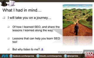 What I had in mind…
I will take you on a journey…
Of how I learned SEO, and share the
lessons I learned along the way.
Lessons that can help you learn SEO
too!
But why listen to me?...
Photo Credit: Book cover of Leveraging Corporate Responsibility:
The Stakeholder Route to Maximizing Business and Social Value.
 