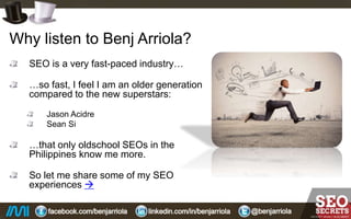 Why listen to Benj Arriola?
SEO is a very fast-paced industry…
…so fast, I feel I am an older generation
compared to the new superstars:
Jason Acidre
Sean Si
…that only old school SEOs in the
Philippines know me more.
So let me share some of my SEO
experiences…
 